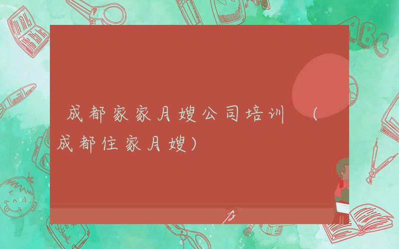 成都家家月嫂公司培训 (成都住家月嫂)